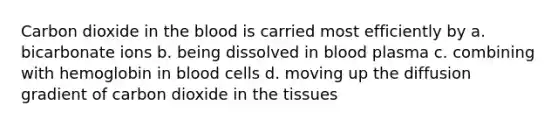 Carbon dioxide in <a href='https://www.questionai.com/knowledge/k7oXMfj7lk-the-blood' class='anchor-knowledge'>the blood</a> is carried most efficiently by a. bicarbonate ions b. being dissolved in blood plasma c. combining with hemoglobin in blood cells d. moving up the diffusion gradient of carbon dioxide in the tissues