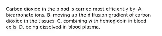 Carbon dioxide in the blood is carried most efficiently by, A. bicarbonate ions. B. moving up the diffusion gradient of carbon dioxide in the tissues. C. combining with hemoglobin in blood cells. D. being dissolved in blood plasma.