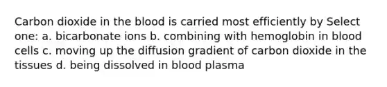 Carbon dioxide in the blood is carried most efficiently by Select one: a. bicarbonate ions b. combining with hemoglobin in blood cells c. moving up the diffusion gradient of carbon dioxide in the tissues d. being dissolved in blood plasma