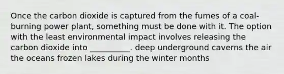 Once the carbon dioxide is captured from the fumes of a coal-burning power plant, something must be done with it. The option with the least environmental impact involves releasing the carbon dioxide into __________. deep underground caverns the air the oceans frozen lakes during the winter months