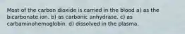Most of the carbon dioxide is carried in the blood a) as the bicarbonate ion. b) as carbonic anhydrase. c) as carbaminohemoglobin. d) dissolved in the plasma.