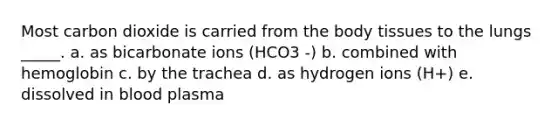 Most carbon dioxide is carried from the body tissues to the lungs _____. a. as bicarbonate ions (HCO3 -) b. combined with hemoglobin c. by the trachea d. as hydrogen ions (H+) e. dissolved in blood plasma