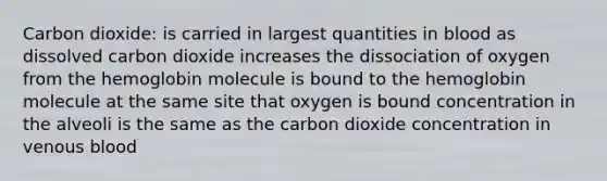 Carbon dioxide: is carried in largest quantities in blood as dissolved carbon dioxide increases the dissociation of oxygen from the hemoglobin molecule is bound to the hemoglobin molecule at the same site that oxygen is bound concentration in the alveoli is the same as the carbon dioxide concentration in venous blood