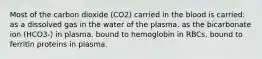 Most of the carbon dioxide (CO2) carried in the blood is carried: as a dissolved gas in the water of the plasma. as the bicarbonate ion (HCO3-) in plasma. bound to hemoglobin in RBCs. bound to ferritin proteins in plasma.