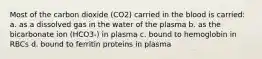 Most of the carbon dioxide (CO2) carried in the blood is carried: a. as a dissolved gas in the water of the plasma b. as the bicarbonate ion (HCO3-) in plasma c. bound to hemoglobin in RBCs d. bound to ferritin proteins in plasma