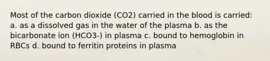 Most of the carbon dioxide (CO2) carried in <a href='https://www.questionai.com/knowledge/k7oXMfj7lk-the-blood' class='anchor-knowledge'>the blood</a> is carried: a. as a dissolved gas in the water of the plasma b. as the bicarbonate ion (HCO3-) in plasma c. bound to hemoglobin in RBCs d. bound to ferritin proteins in plasma