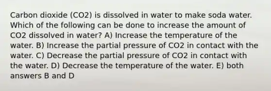 Carbon dioxide (CO2) is dissolved in water to make soda water. Which of the following can be done to increase the amount of CO2 dissolved in water? A) Increase the temperature of the water. B) Increase the partial pressure of CO2 in contact with the water. C) Decrease the partial pressure of CO2 in contact with the water. D) Decrease the temperature of the water. E) both answers B and D