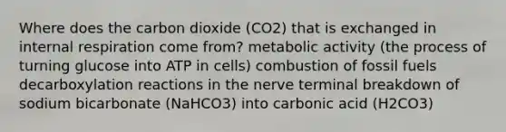 Where does the carbon dioxide (CO2) that is exchanged in internal respiration come from? metabolic activity (the process of turning glucose into ATP in cells) combustion of fossil fuels decarboxylation reactions in the nerve terminal breakdown of sodium bicarbonate (NaHCO3) into carbonic acid (H2CO3)