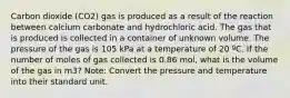 Carbon dioxide (CO2) gas is produced as a result of the reaction between calcium carbonate and hydrochloric acid. The gas that is produced is collected in a container of unknown volume. The pressure of the gas is 105 kPa at a temperature of 20 ºC. If the number of moles of gas collected is 0.86 mol, what is the volume of the gas in m3? Note: Convert the pressure and temperature into their standard unit.