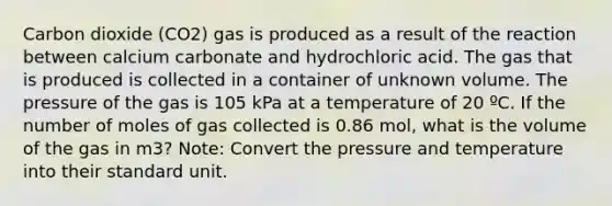 Carbon dioxide (CO2) gas is produced as a result of the reaction between calcium carbonate and hydrochloric acid. The gas that is produced is collected in a container of unknown volume. The pressure of the gas is 105 kPa at a temperature of 20 ºC. If the number of moles of gas collected is 0.86 mol, what is the volume of the gas in m3? Note: Convert the pressure and temperature into their standard unit.