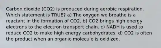 Carbon dioxide (CO2) is produced during aerobic respiration. Which statement is TRUE? a) The oxygen we breathe is a reactant in the formation of CO2. b) CO2 brings high energy electrons to the electron transport chain. c) NADH is used to reduce CO2 to make high energy carbohydrates. d) CO2 is often the product when an organic molecule is oxidized.