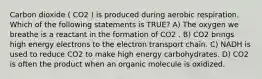 Carbon dioxide ( CO2 ) is produced during aerobic respiration. Which of the following statements is TRUE? A) The oxygen we breathe is a reactant in the formation of CO2 . B) CO2 brings high energy electrons to the electron transport chain. C) NADH is used to reduce CO2 to make high energy carbohydrates. D) CO2 is often the product when an organic molecule is oxidized.