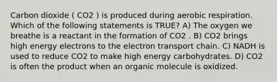 Carbon dioxide ( CO2 ) is produced during aerobic respiration. Which of the following statements is TRUE? A) The oxygen we breathe is a reactant in the formation of CO2 . B) CO2 brings high energy electrons to <a href='https://www.questionai.com/knowledge/k57oGBr0HP-the-electron-transport-chain' class='anchor-knowledge'>the electron transport chain</a>. C) NADH is used to reduce CO2 to make high energy carbohydrates. D) CO2 is often the product when an organic molecule is oxidized.