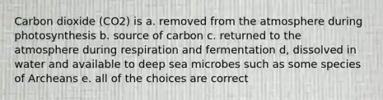 Carbon dioxide (CO2) is a. removed from the atmosphere during photosynthesis b. source of carbon c. returned to the atmosphere during respiration and fermentation d, dissolved in water and available to deep sea microbes such as some species of Archeans e. all of the choices are correct