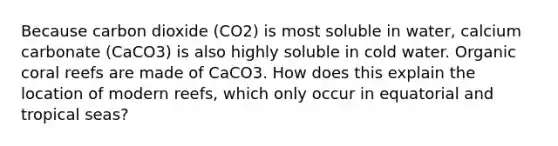 Because carbon dioxide (CO2) is most soluble in water, calcium carbonate (CaCO3) is also highly soluble in cold water. Organic coral reefs are made of CaCO3. How does this explain the location of modern reefs, which only occur in equatorial and tropical seas?