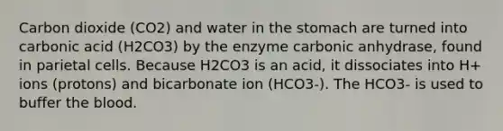 Carbon dioxide (CO2) and water in the stomach are turned into carbonic acid (H2CO3) by the enzyme carbonic anhydrase, found in parietal cells. Because H2CO3 is an acid, it dissociates into H+ ions (protons) and bicarbonate ion (HCO3-). The HCO3- is used to buffer the blood.