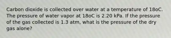 Carbon dioxide is collected over water at a temperature of 18oC. The pressure of water vapor at 18oC is 2.20 kPa. If the pressure of the gas collected is 1.3 atm, what is the pressure of the dry gas alone?