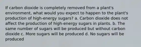 If carbon dioxide is completely removed from a plant's environment, what would you expect to happen to the plant's production of high-energy sugars? a. Carbon dioxide does not affect the production of high-energy sugars in plants. b. The same number of sugars will be produced but without carbon dioxide c. More sugars will be produced d. No sugars will be produced