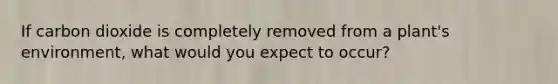 If carbon dioxide is completely removed from a plant's environment, what would you expect to occur?