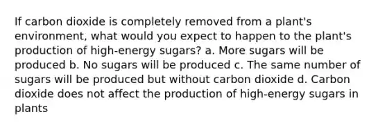 If carbon dioxide is completely removed from a plant's environment, what would you expect to happen to the plant's production of high-energy sugars? a. More sugars will be produced b. No sugars will be produced c. The same number of sugars will be produced but without carbon dioxide d. Carbon dioxide does not affect the production of high-energy sugars in plants