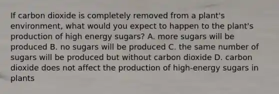 If carbon dioxide is completely removed from a plant's environment, what would you expect to happen to the plant's production of high energy sugars? A. more sugars will be produced B. no sugars will be produced C. the same number of sugars will be produced but without carbon dioxide D. carbon dioxide does not affect the production of high-energy sugars in plants