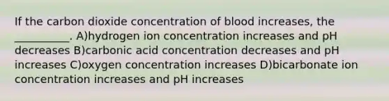 If the carbon dioxide concentration of blood increases, the __________. A)hydrogen ion concentration increases and pH decreases B)carbonic acid concentration decreases and pH increases C)oxygen concentration increases D)bicarbonate ion concentration increases and pH increases