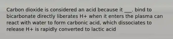 Carbon dioxide is considered an acid because it ___. bind to bicarbonate directly liberates H+ when it enters the plasma can react with water to form carbonic acid, which dissociates to release H+ is rapidly converted to lactic acid