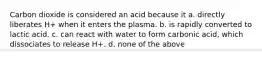 Carbon dioxide is considered an acid because it a. directly liberates H+ when it enters the plasma. b. is rapidly converted to lactic acid. c. can react with water to form carbonic acid, which dissociates to release H+. d. none of the above