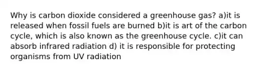 Why is carbon dioxide considered a greenhouse gas? a)it is released when fossil fuels are burned b)it is art of the carbon cycle, which is also known as the greenhouse cycle. c)it can absorb infrared radiation d) it is responsible for protecting organisms from UV radiation