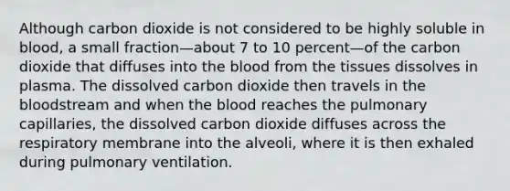 Although carbon dioxide is not considered to be highly soluble in blood, a small fraction—about 7 to 10 percent—of the carbon dioxide that diffuses into <a href='https://www.questionai.com/knowledge/k7oXMfj7lk-the-blood' class='anchor-knowledge'>the blood</a> from the tissues dissolves in plasma. The dissolved carbon dioxide then travels in the bloodstream and when the blood reaches the pulmonary capillaries, the dissolved carbon dioxide diffuses across the respiratory membrane into the alveoli, where it is then exhaled during pulmonary ventilation.