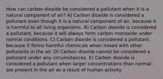 How can carbon dioxide be considered a pollutant when it is a natural component of air? A) Carbon dioxide is considered a pollutant even though it is a natural component of air, because it is harmful to all living organisms. B) Carbon dioxide is considered a pollutant, because it will always form carbon monoxide under normal conditions. C) Carbon dioxide is considered a pollutant, because it forms harmful chemicals when mixed with other pollutants in the air. D) Carbon dioxide cannot be considered a pollutant under any circumstances. E) Carbon dioxide is considered a pollutant when larger concentrations than normal are present in the air as a result of human activity.