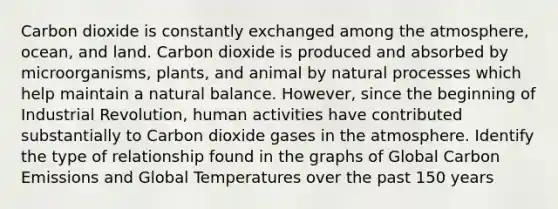 Carbon dioxide is constantly exchanged among the atmosphere, ocean, and land. Carbon dioxide is produced and absorbed by microorganisms, plants, and animal by natural processes which help maintain a natural balance. However, since the beginning of Industrial Revolution, human activities have contributed substantially to Carbon dioxide gases in the atmosphere. Identify the type of relationship found in the graphs of Global Carbon Emissions and Global Temperatures over the past 150 years