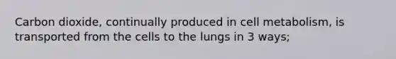 Carbon dioxide, continually produced in cell metabolism, is transported from the cells to the lungs in 3 ways;