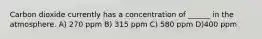 Carbon dioxide currently has a concentration of ______ in the atmosphere. A) 270 ppm B) 315 ppm C) 580 ppm D)400 ppm