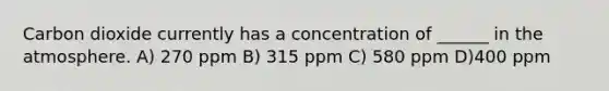 Carbon dioxide currently has a concentration of ______ in the atmosphere. A) 270 ppm B) 315 ppm C) 580 ppm D)400 ppm