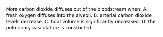 More carbon dioxide diffuses out of the bloodstream when: A. fresh oxygen diffuses into the alveoli. B. arterial carbon dioxide levels decrease. C. tidal volume is significantly decreased. D. the pulmonary vasculature is constricted.