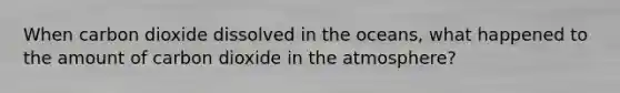When carbon dioxide dissolved in the oceans, what happened to the amount of carbon dioxide in the atmosphere?