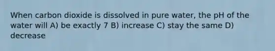 When carbon dioxide is dissolved in pure water, the pH of the water will A) be exactly 7 B) increase C) stay the same D) decrease