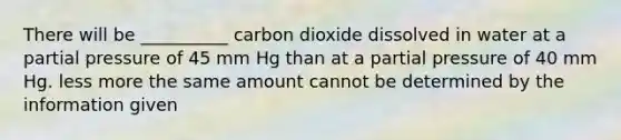 There will be __________ carbon dioxide dissolved in water at a partial pressure of 45 mm Hg than at a partial pressure of 40 mm Hg. less more the same amount cannot be determined by the information given