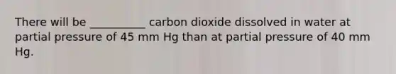 There will be __________ carbon dioxide dissolved in water at partial pressure of 45 mm Hg than at partial pressure of 40 mm Hg.