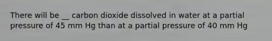 There will be __ carbon dioxide dissolved in water at a partial pressure of 45 mm Hg than at a partial pressure of 40 mm Hg