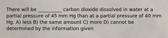 There will be __________ carbon dioxide dissolved in water at a partial pressure of 45 mm Hg than at a partial pressure of 40 mm Hg. A) less B) the same amount C) more D) cannot be determined by the information given