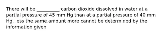 There will be __________ carbon dioxide dissolved in water at a partial pressure of 45 mm Hg than at a partial pressure of 40 mm Hg. less the same amount more cannot be determined by the information given