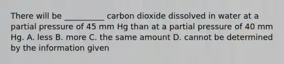 There will be __________ carbon dioxide dissolved in water at a partial pressure of 45 mm Hg than at a partial pressure of 40 mm Hg. A. less B. more C. the same amount D. cannot be determined by the information given