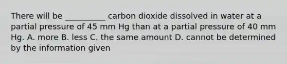 There will be __________ carbon dioxide dissolved in water at a partial pressure of 45 mm Hg than at a partial pressure of 40 mm Hg. A. more B. less C. the same amount D. cannot be determined by the information given