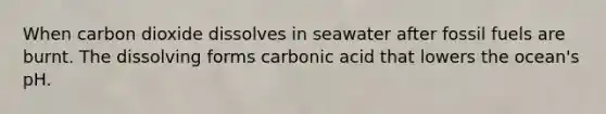 When carbon dioxide dissolves in seawater after fossil fuels are burnt. The dissolving forms carbonic acid that lowers the ocean's pH.