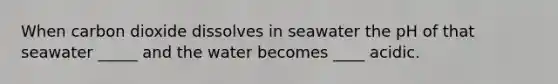 When carbon dioxide dissolves in seawater the pH of that seawater _____ and the water becomes ____ acidic.