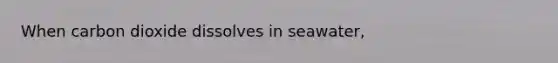 When carbon dioxide dissolves in seawater,