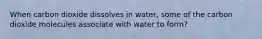 When carbon dioxide dissolves in water, some of the carbon dioxide molecules associate with water to form?