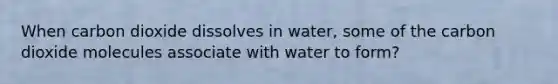 When carbon dioxide dissolves in water, some of the carbon dioxide molecules associate with water to form?